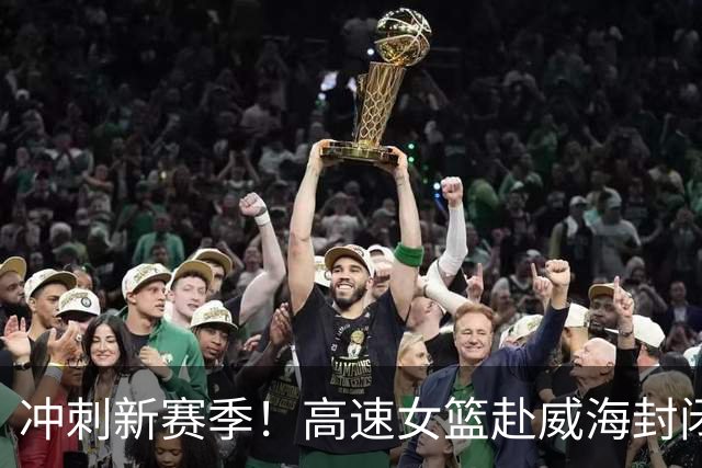冲刺新赛季！高速女篮赴威海封闭训练，磨练绝招