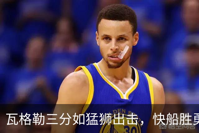 瓦格勒三分如猛狮出击，快船胜勇士尽显风采！