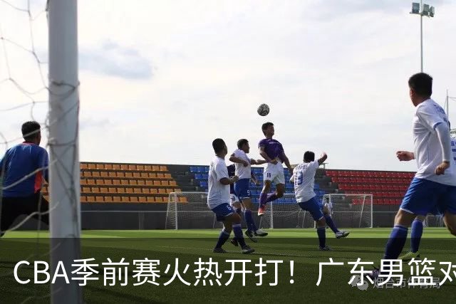 CBA季前赛火热开打！广东男篮对阵山东男篮趣事多多